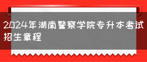 2024年湖南警察学院专升本考试招生章程(图1)