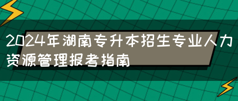 2024年湖南专升本招生专业人力资源管理报考指南(图1)