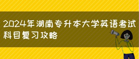 2024年湖南专升本大学英语考试科目复习攻略(图1)