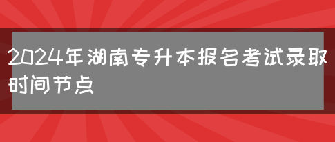 2024年湖南专升本报名考试录取时间节点