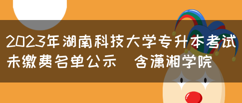 2023年湖南科技大学专升本考试未缴费名单公示（含潇湘学院）
