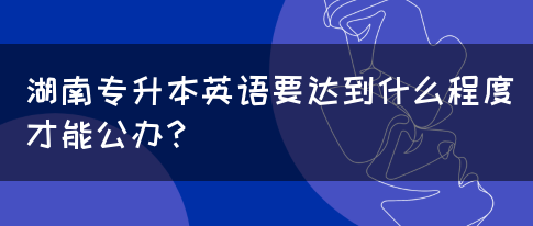 湖南专升本英语要达到什么程度才能公办？