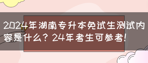 2024年湖南专升本免试生测试内容是什么？24年考生可参考！