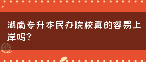 湖南专升本民办院校真的容易上岸吗？