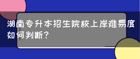 湖南专升本招生院校上岸难易度如何判断？