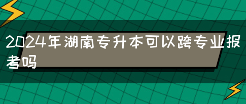 2024年湖南专升本可以跨专业报考吗