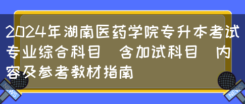 2024年湖南医药学院专升本考试专业综合科目（含加试科目）内容及参考教材指南