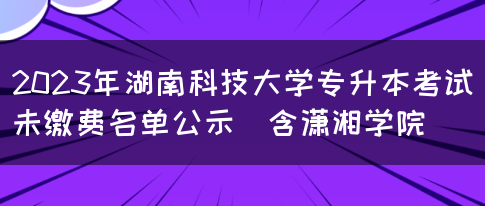 2023年湖南科技大学专升本考试未缴费名单公示（含潇湘学院）