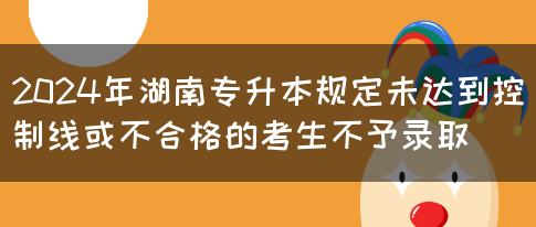 2024年湖南专升本规定未达到控制线或不合格的考生不予录取