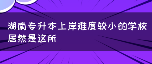 湖南专升本上岸难度较小的学校居然是这所