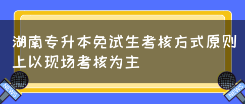 湖南专升本免试生考核方式原则上以现场考核为主