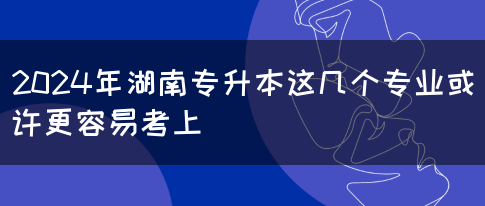 2024年湖南专升本这几个专业或许更容易考上