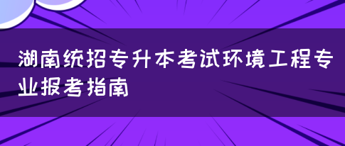 湖南统招专升本考试环境工程专业报考指南