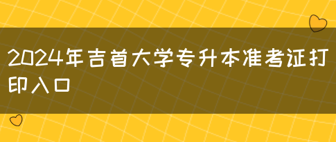 2024年吉首大学专升本准考证打印入口(图1)