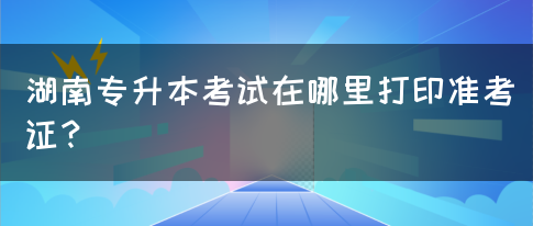 湖南专升本考试在哪里打印准考证？