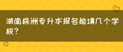 湖南株洲专升本报名能填几个学校？(图1)