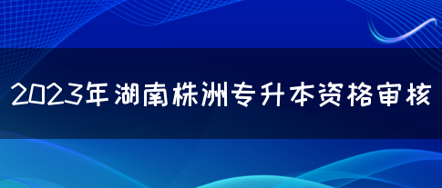 2023年湖南株洲专升本资格审核(图1)