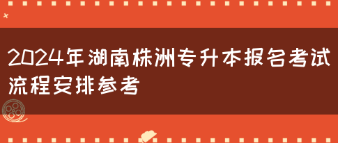 2024年湖南株洲专升本报名考试流程安排参考