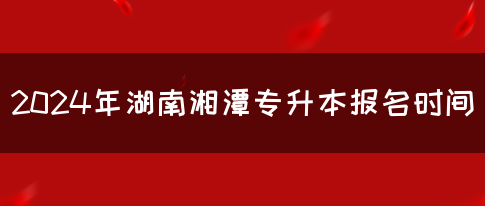 2024年湖南湘潭专升本报名时间