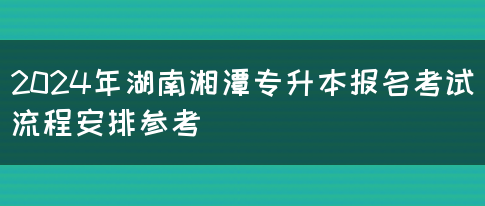 2024年湖南湘潭专升本报名考试流程安排参考