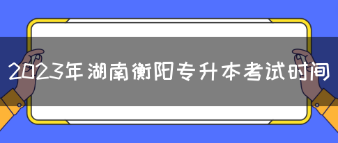 2023年湖南衡阳专升本考试时间