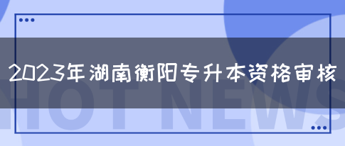 2023年湖南衡阳专升本资格审核