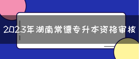 2023年湖南常德专升本资格审核