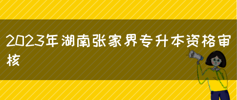 2023年湖南张家界专升本资格审核(图1)