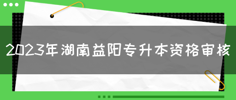 2023年湖南益阳专升本资格审核