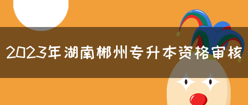 2023年湖南郴州专升本资格审核