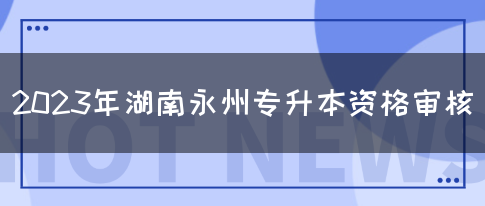 2023年湖南永州专升本资格审核(图1)