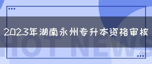 2023年湖南永州专升本资格审核