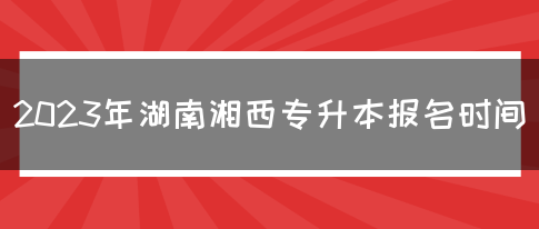 2023年湖南湘西专升本报名时间