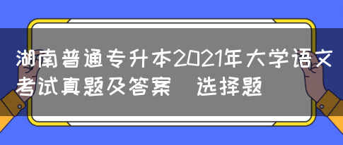 湖南普通专升本2021年大学语文考试真题及答案(选择题)