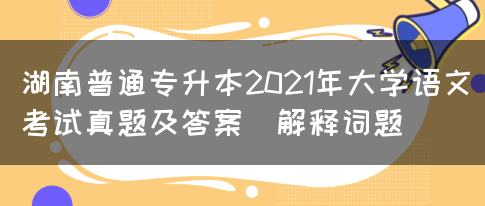 湖南普通专升本2021年大学语文考试真题及答案(解释词题)