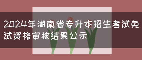 2024年湖南省专升本招生考试免试资格审核结果公示(图1)
