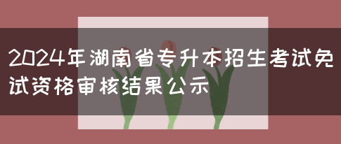 2024年湖南省专升本招生考试免试资格审核结果公示