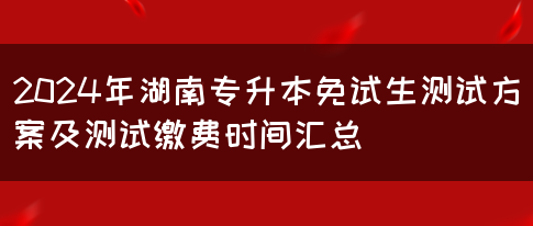 2024年湖南专升本免试生测试方案及测试缴费时间汇总(图1)