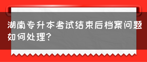 湖南专升本考试结束后档案问题如何处理？