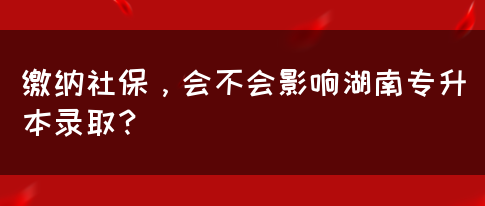 缴纳社保，会不会影响湖南专升本录取？